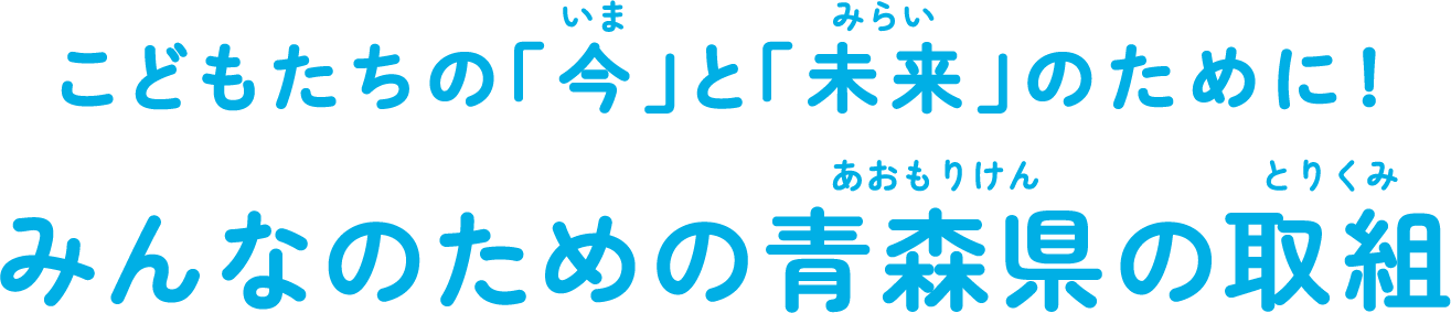 <ruby>子<rt>こ</rt></ruby>どもたちの「<ruby>今<rt>いま</rt></ruby>」と「<ruby>未来<rt>みらい</rt></ruby>」のために！みんなのための<ruby>青森県<rt>あおもりけん</rt></ruby>の<ruby>取組<rt>とりくみ</rt></ruby>